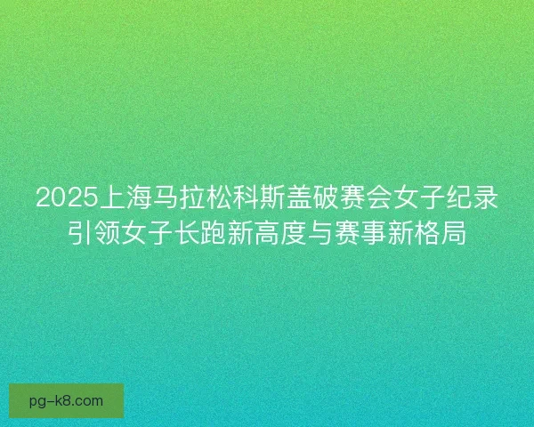 2025上海马拉松科斯盖破赛会女子纪录引领女子长跑新高度与赛事新格局